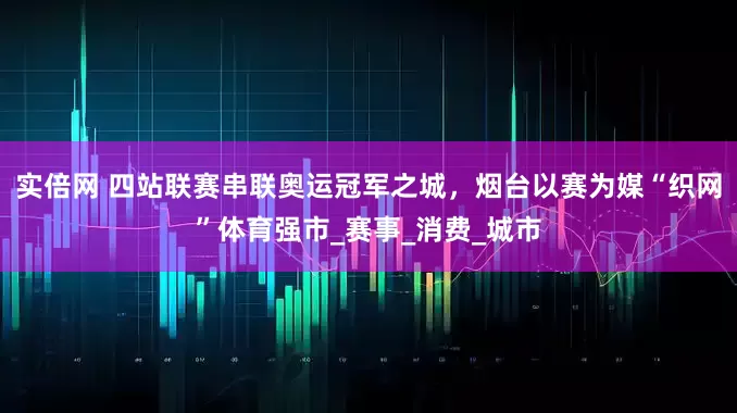 实倍网 四站联赛串联奥运冠军之城，烟台以赛为媒“织网”体育强市_赛事_消费_城市