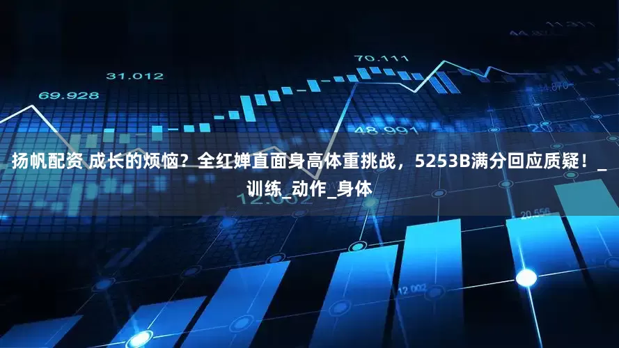 扬帆配资 成长的烦恼？全红婵直面身高体重挑战，5253B满分回应质疑！_训练_动作_身体