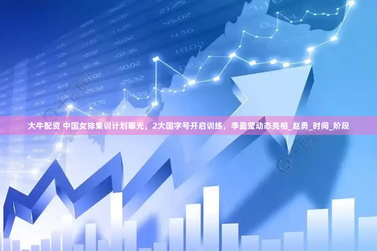 大牛配资 中国女排集训计划曝光，2大国字号开启训练，李盈莹动态亮相_赵勇_时间_阶段