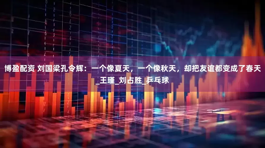 博盈配资 刘国梁孔令辉：一个像夏天，一个像秋天，却把友谊都变成了春天_王瑾_刘占胜_乒乓球