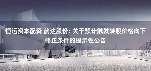 恒运资本配资 韵达股份: 关于预计触发转股价格向下修正条件的提示性公告