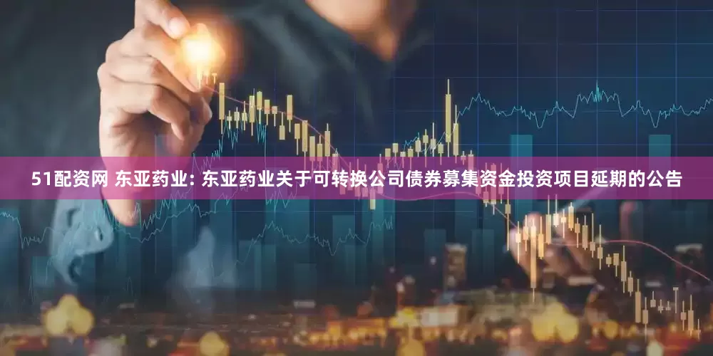 51配资网 东亚药业: 东亚药业关于可转换公司债券募集资金投资项目延期的公告