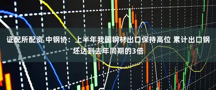 证配所配资 中钢协：上半年我国钢材出口保持高位 累计出口钢坯达到去年同期的3倍