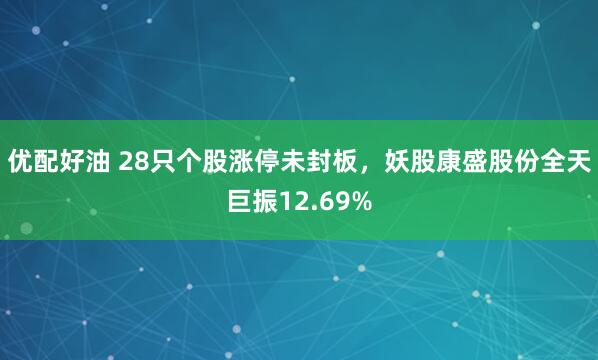 优配好油 28只个股涨停未封板，妖股康盛股份全天巨振12.69%
