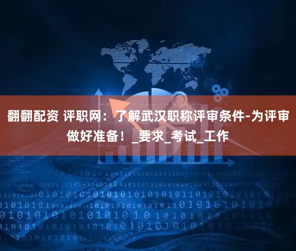 翻翻配资 评职网：了解武汉职称评审条件-为评审做好准备！_要求_考试_工作