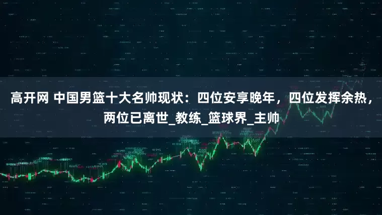 高开网 中国男篮十大名帅现状：四位安享晚年，四位发挥余热，两位已离世_教练_篮球界_主帅
