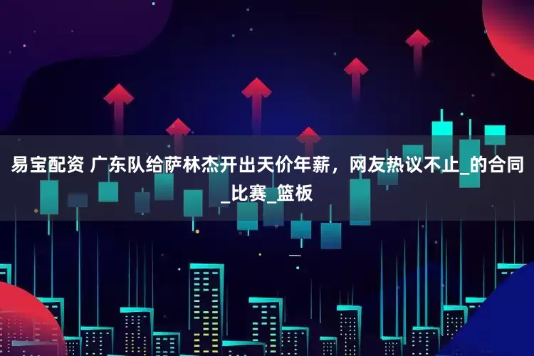易宝配资 广东队给萨林杰开出天价年薪，网友热议不止_的合同_比赛_篮板