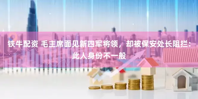 铁牛配资 毛主席面见新四军将领，却被保安处长阻拦：此人身份不一般