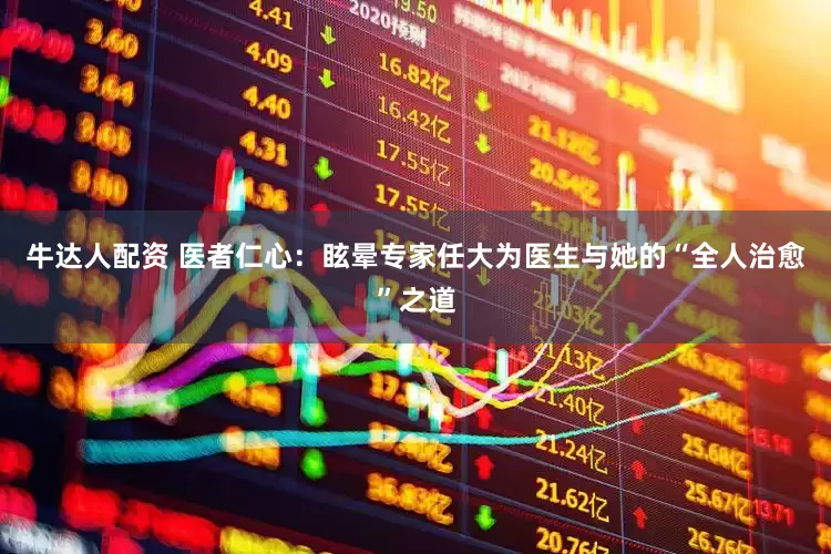 牛达人配资 医者仁心：眩晕专家任大为医生与她的“全人治愈”之道