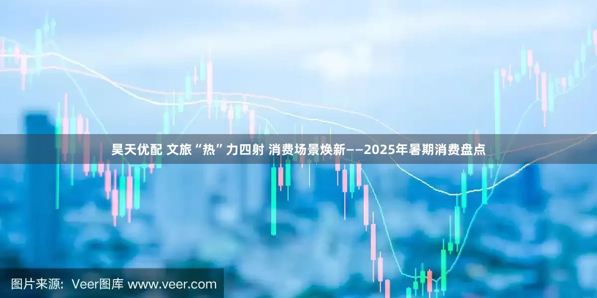 昊天优配 文旅“热”力四射 消费场景焕新——2025年暑期消费盘点