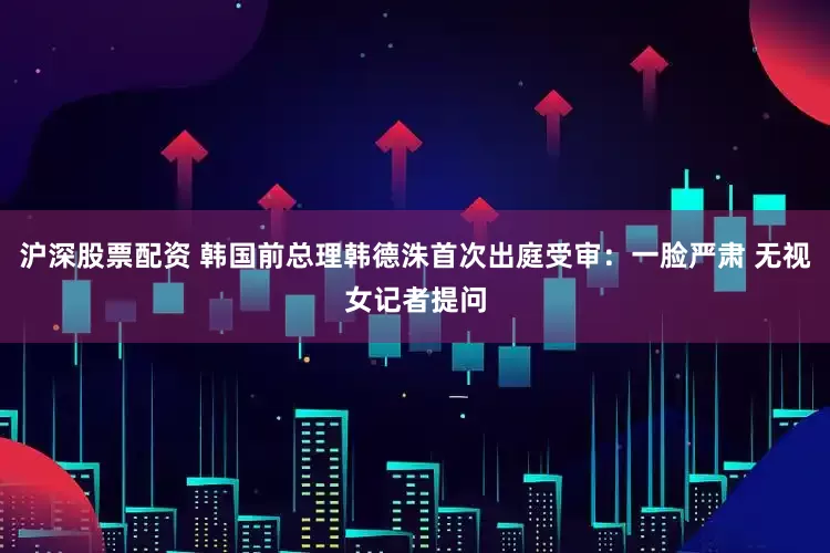 沪深股票配资 韩国前总理韩德洙首次出庭受审：一脸严肃 无视女记者提问
