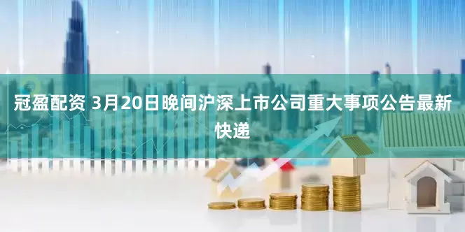 冠盈配资 3月20日晚间沪深上市公司重大事项公告最新快递