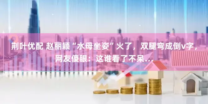 荆叶优配 赵丽颖“水母坐姿”火了，双腿弯成倒v字，网友傻眼：这谁看了不呆…